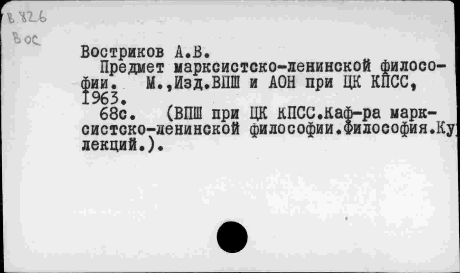 ﻿
Востриков А.В.
Предмет марксистско-ленинской философии. М.,Изд.ВПШ и АОН при ЦК КПСС, 1963.
68с. (ВПШ при ЦК кПСС.Каф-ра марксистско-ленинской философии.философия.Ку лекций.)•